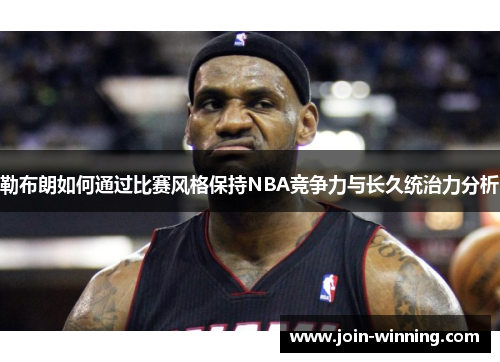 勒布朗如何通过比赛风格保持NBA竞争力与长久统治力分析