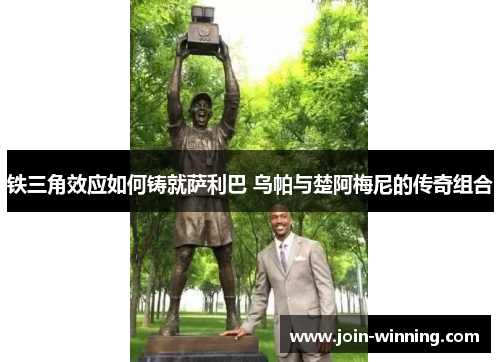 铁三角效应如何铸就萨利巴 乌帕与楚阿梅尼的传奇组合