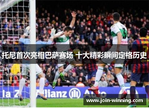 托尼首次亮相巴萨赛场 十大精彩瞬间定格历史