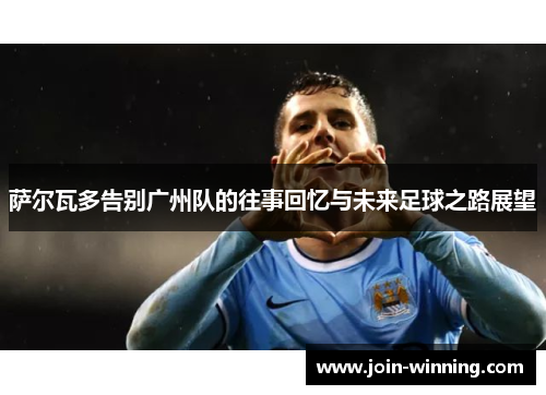 萨尔瓦多告别广州队的往事回忆与未来足球之路展望
