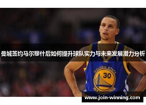 曼城签约马尔穆什后如何提升球队实力与未来发展潜力分析