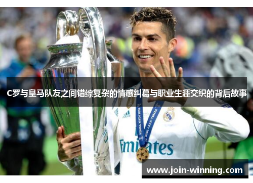 C罗与皇马队友之间错综复杂的情感纠葛与职业生涯交织的背后故事