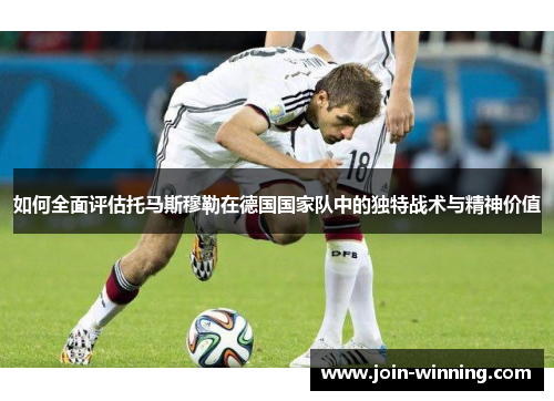 如何全面评估托马斯穆勒在德国国家队中的独特战术与精神价值